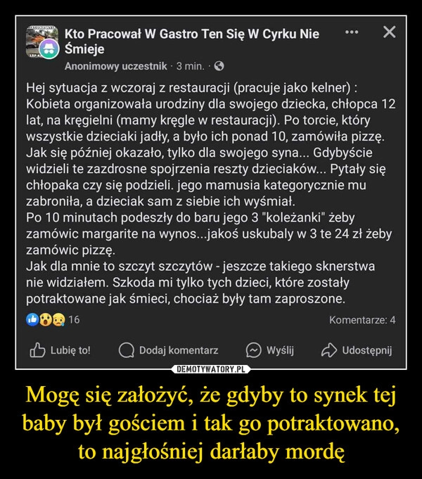 
    Mogę się założyć, że gdyby to synek tej baby był gościem i tak go potraktowano, to najgłośniej darłaby mordę
