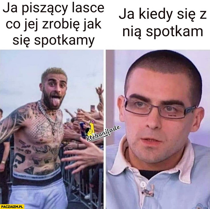 
    Quebonafide ja piszący lasce co jej zrobię jak się spotkamy vs ja kiedy się z nią spotkam