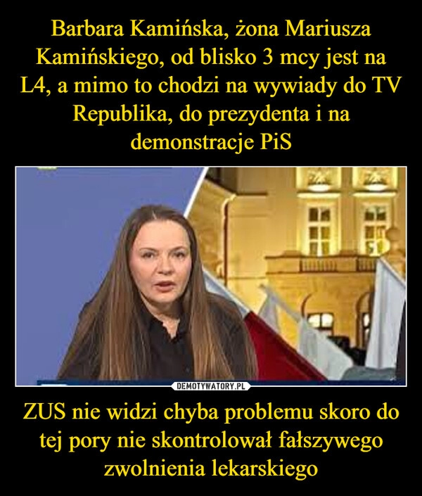 
    Barbara Kamińska, żona Mariusza Kamińskiego, od blisko 3 mcy jest na L4, a mimo to chodzi na wywiady do TV  Republika, do prezydenta i na demonstracje PiS ZUS nie widzi chyba problemu skoro do tej pory nie skontrolował fałszywego zwolnienia lekarskiego