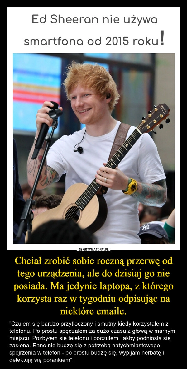 
    Chciał zrobić sobie roczną przerwę od tego urządzenia, ale do dzisiaj go nie posiada. Ma jedynie laptopa, z którego korzysta raz w tygodniu odpisując na niektóre emaile.