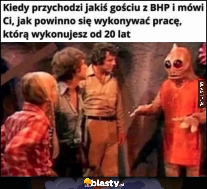 
    Kiedy przychodzi jakiś gościu z BHP i mówi Ci jak powinno się wykonywać pracę, którą wykonujesz od 20 lat