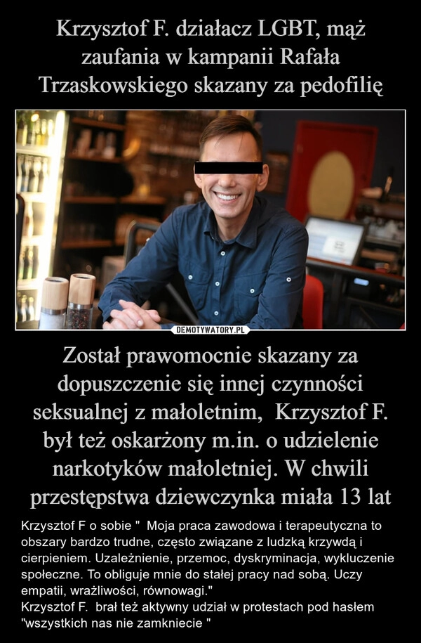 
    
Krzysztof F. działacz LGBT, mąż zaufania w kampanii Rafała Trzaskowskiego skazany za pedofilię Został prawomocnie skazany za dopuszczenie się innej czynności seksualnej z małoletnim, Krzysztof F. był też oskarżony m.in. o udzielenie narkotyków małoletniej. W chwili przestępstwa dziewczynka miała 13 lat 