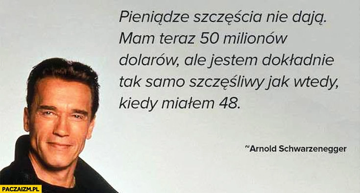 
    Pieniądze szczęścia nie dają mam teraz 50 milionów dolarów ale jestem dokładnie tak samo szczęśliwy jak wtedy kiedy miałem 48 Arnold Schwarzenegger