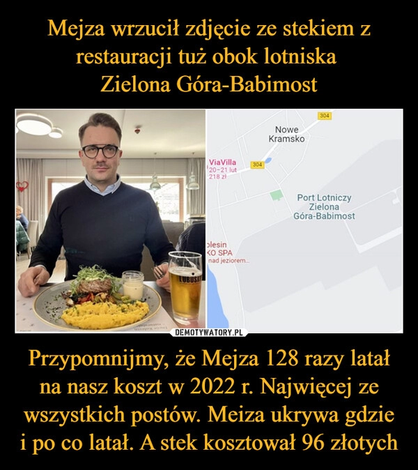 
    Mejza wrzucił zdjęcie ze stekiem z restauracji tuż obok lotniska 
Zielona Góra-Babimost Przypomnijmy, że Mejza 128 razy latał na nasz koszt w 2022 r. Najwięcej ze wszystkich postów. Meiza ukrywa gdzie i po co latał. A stek kosztował 96 złotych