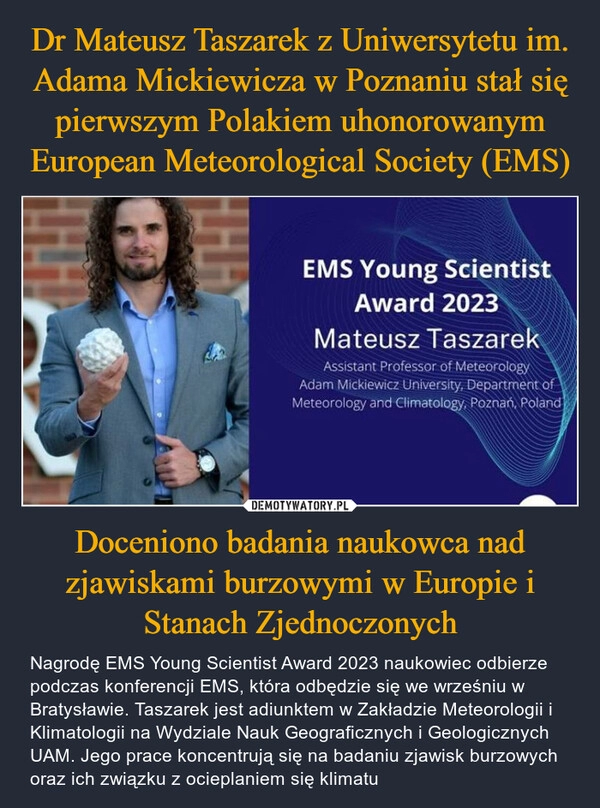 
    Dr Mateusz Taszarek z Uniwersytetu im. Adama Mickiewicza w Poznaniu stał się pierwszym Polakiem uhonorowanym European Meteorological Society (EMS) Doceniono badania naukowca nad zjawiskami burzowymi w Europie i Stanach Zjednoczonych