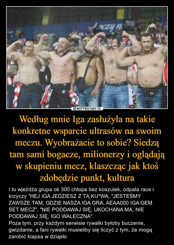 
    Według mnie Iga zasłużyła na takie konkretne wsparcie ultrasów na swoim meczu. Wyobrażacie to sobie? Siedzą tam sami bogacze, milionerzy i oglądają w skupieniu mecz, klaszcząc jak ktoś zdobędzie punkt, kultura