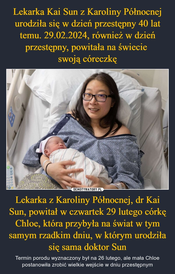 
    Lekarka Kai Sun z Karoliny Północnej urodziła się w dzień przestępny 40 lat temu. 29.02.2024, również w dzień przestępny, powitała na świecie 
swoją córeczkę Lekarka z Karoliny Północnej, dr Kai Sun, powitał w czwartek 29 lutego córkę Chloe, która przybyła na świat w tym samym rzadkim dniu, w którym urodziła się sama doktor Sun