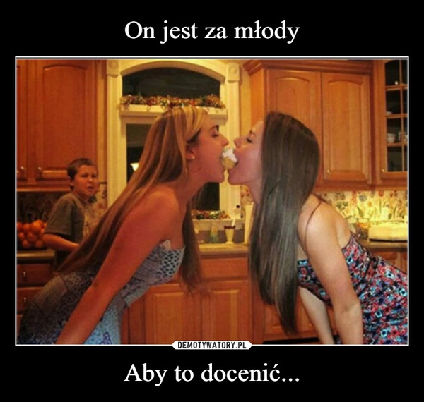 
    On jest za młody Aby to docenić...