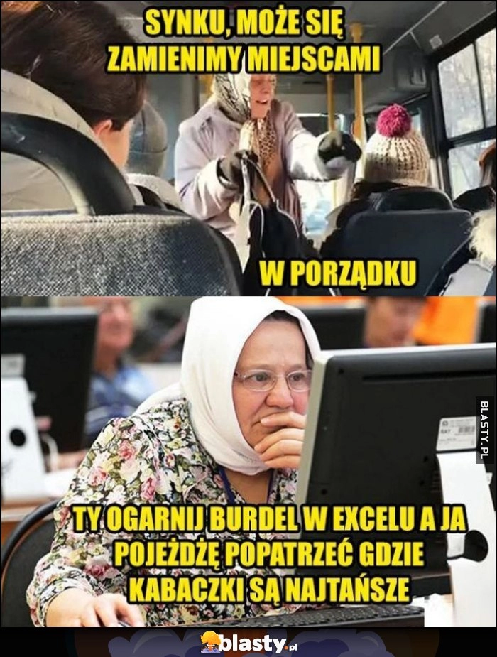 
    Babcia w autobusie: synku może zamienimy się miejscami, ty ogarnij burdel w Excelu a ja pojeżdżę popatrzeć gdzie kabaczki są najtańsze