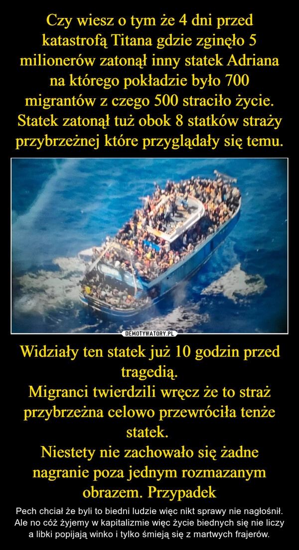 
    Czy wiesz o tym że 4 dni przed katastrofą Titana gdzie zginęło 5 milionerów zatonął inny statek Adriana na którego pokładzie było 700 migrantów z czego 500 straciło życie. Statek zatonął tuż obok 8 statków straży przybrzeżnej które przyglądały się temu. Widziały ten statek już 10 godzin przed tragedią.
Migranci twierdzili wręcz że to straż przybrzeżna celowo przewróciła tenże statek. 
Niestety nie zachowało się żadne nagranie poza jednym rozmazanym obrazem. Przypadek