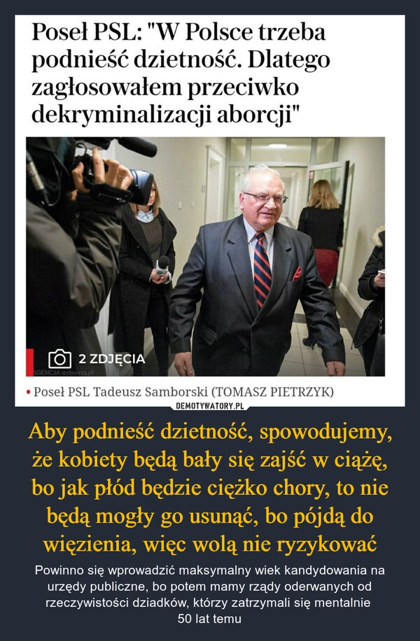 
    Aby podnieść dzietność, spowodujemy, że kobiety będą bały się zajść w ciążę, bo jak płód będzie ciężko chory, to nie będą mogły go usunąć, bo pójdą do więzienia, więc wolą nie ryzykować