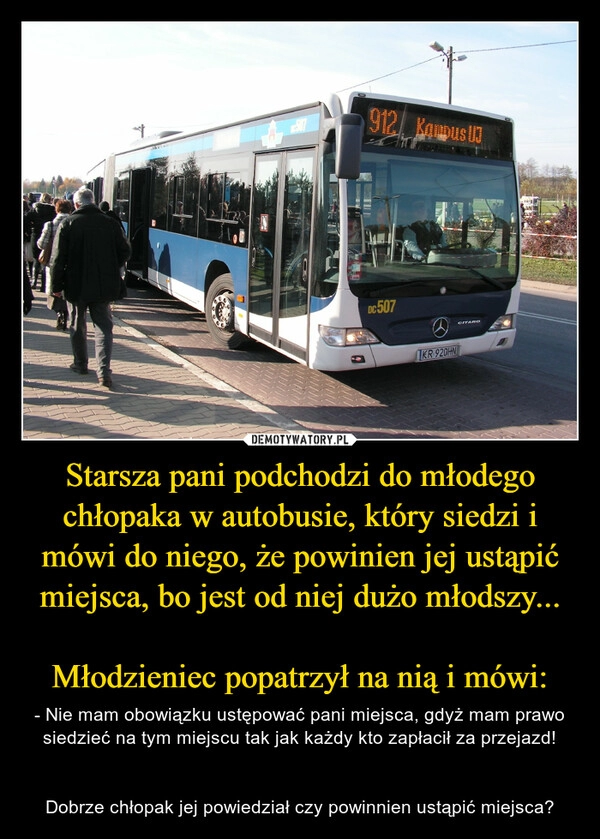 
    
Starsza pani podchodzi do młodego chłopaka w autobusie, który siedzi i mówi do niego, że powinien jej ustąpić miejsca, bo jest od niej dużo młodszy...
Młodzieniec popatrzył na nią i mówi: 