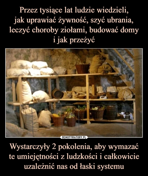 
    Przez tysiące lat ludzie wiedzieli,
jak uprawiać żywność, szyć ubrania, leczyć choroby ziołami, budować domy
i jak przeżyć Wystarczyły 2 pokolenia, aby wymazać te umiejętności z ludzkości i całkowicie uzależnić nas od łaski systemu