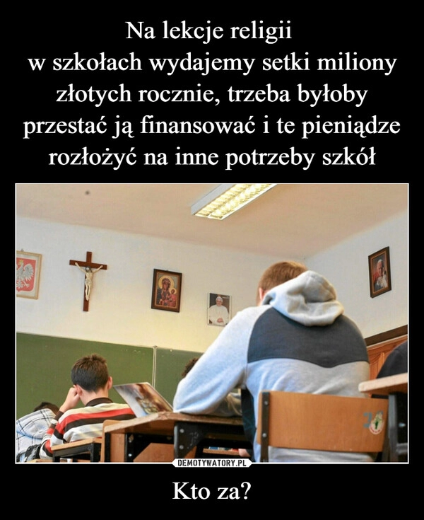 
    Na lekcje religii 
w szkołach wydajemy setki miliony złotych rocznie, trzeba byłoby przestać ją finansować i te pieniądze rozłożyć na inne potrzeby szkół Kto za?