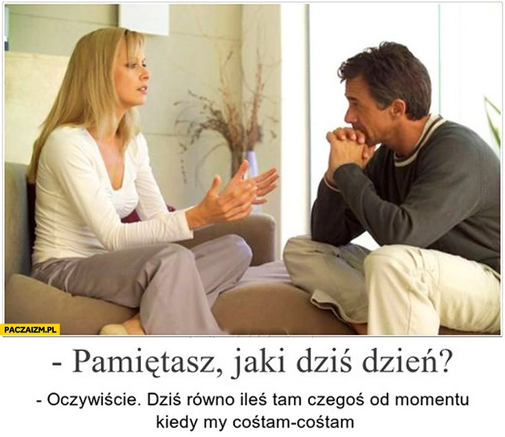 
    Pamiętasz jaki dziś dzień oczywiście dziś równo ileś tam czegoś od momentu kiedy my cośtam-cośtam