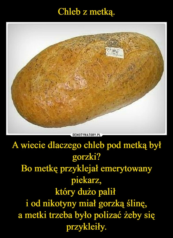 
    Chleb z metką. A wiecie dlaczego chleb pod metką był gorzki?
Bo metkę przyklejał emerytowany piekarz,
który dużo palił 
i od nikotyny miał gorzką ślinę,
a metki trzeba było polizać żeby się przykleiły.