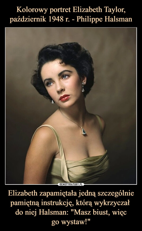 
    Kolorowy portret Elizabeth Taylor, październik 1948 r. - Philippe Halsman Elizabeth zapamiętała jedną szczególnie pamiętną instrukcję, którą wykrzyczał 
do niej Halsman: "Masz biust, więc
go wystaw!"