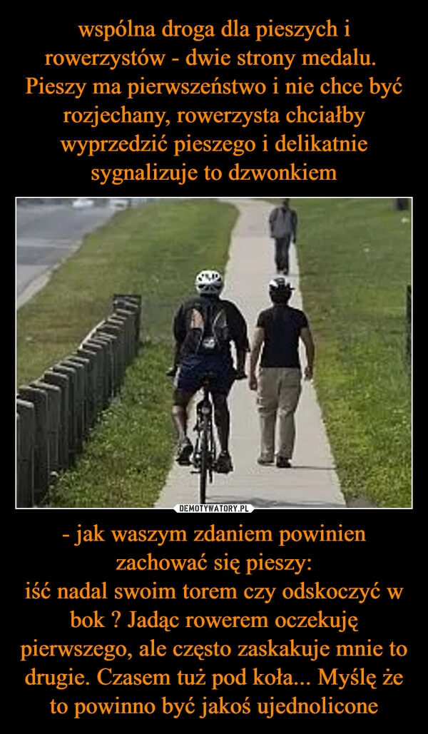 
    wspólna droga dla pieszych i rowerzystów - dwie strony medalu. 
Pieszy ma pierwszeństwo i nie chce być rozjechany, rowerzysta chciałby wyprzedzić pieszego i delikatnie sygnalizuje to dzwonkiem - jak waszym zdaniem powinien zachować się pieszy:
iść nadal swoim torem czy odskoczyć w bok ? Jadąc rowerem oczekuję pierwszego, ale często zaskakuje mnie to drugie. Czasem tuż pod koła... Myślę że to powinno być jakoś ujednolicone