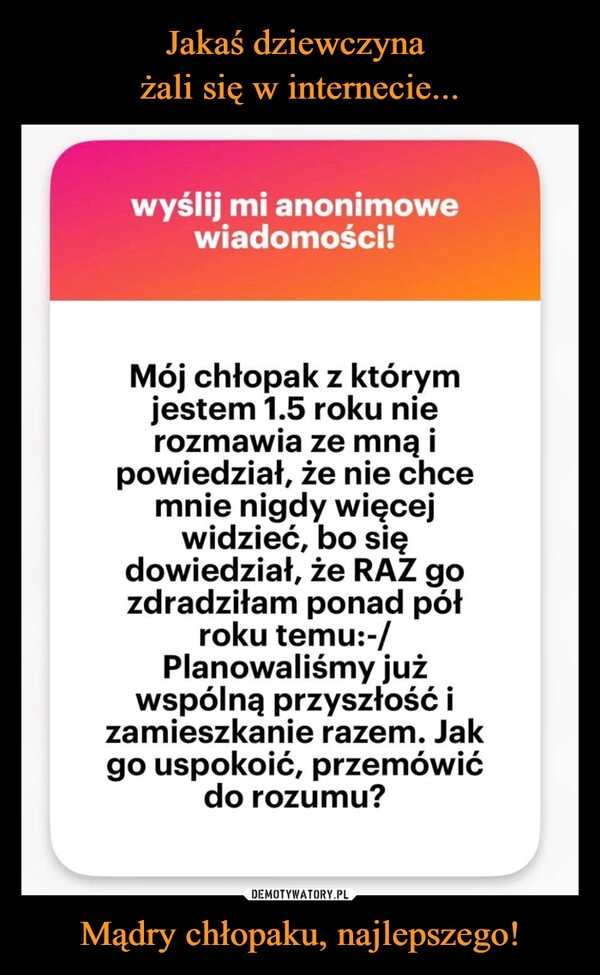 
    Jakaś dziewczyna 
żali się w internecie... Mądry chłopaku, najlepszego!