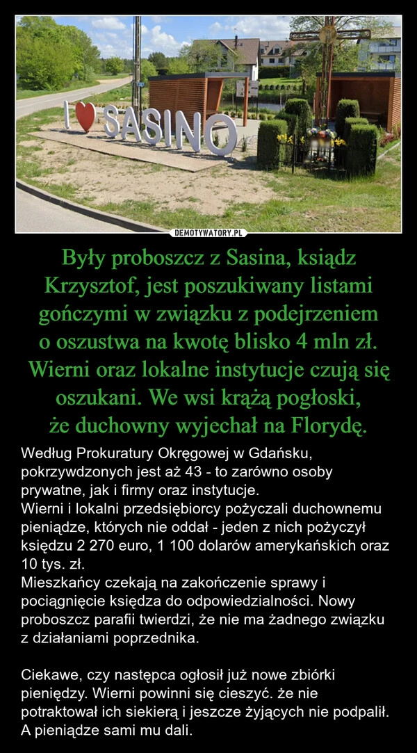 
    Były proboszcz z Sasina, ksiądz Krzysztof, jest poszukiwany listami gończymi w związku z podejrzeniem o oszustwa na kwotę blisko 4 mln zł. Wierni oraz lokalne instytucje czują się oszukani. We wsi krążą pogłoski, że duchowny wyjechał na Florydę.
