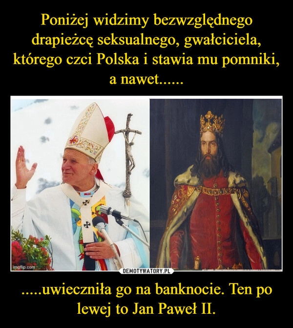 
    Poniżej widzimy bezwzględnego drapieżcę seksualnego, gwałciciela, którego czci Polska i stawia mu pomniki, a nawet...... .....uwieczniła go na banknocie. Ten po lewej to Jan Paweł II.