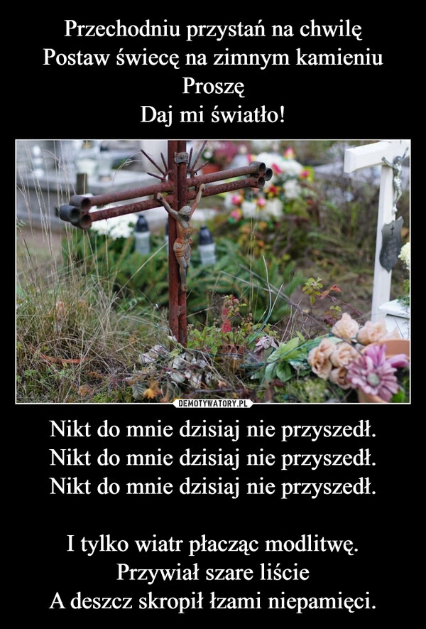 
    Przechodniu przystań na chwilę
Postaw świecę na zimnym kamieniu
Proszę
Daj mi światło! Nikt do mnie dzisiaj nie przyszedł.
Nikt do mnie dzisiaj nie przyszedł.
Nikt do mnie dzisiaj nie przyszedł.

I tylko wiatr płacząc modlitwę.
Przywiał szare liście
A deszcz skropił łzami niepamięci.