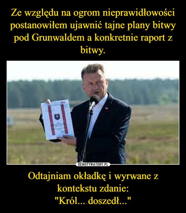 
    Ze względu na ogrom nieprawidłowości postanowiłem ujawnić tajne plany bitwy pod Grunwaldem a konkretnie raport z bitwy. Odtajniam okładkę i wyrwane z kontekstu zdanie:
"Król... doszedł..."