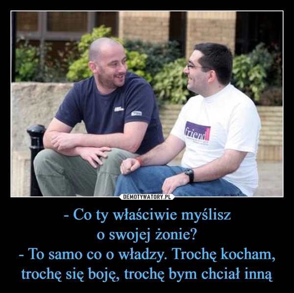 
    - Co ty właściwie myślisz
o swojej żonie?
- To samo co o władzy. Trochę kocham, trochę się boję, trochę bym chciał inną