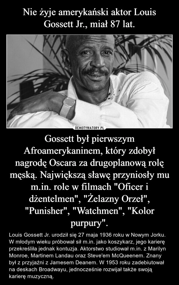 
    Nie żyje amerykański aktor Louis Gossett Jr., miał 87 lat. Gossett był pierwszym Afroamerykaninem, który zdobył nagrodę Oscara za drugoplanową rolę męską. Największą sławę przyniosły mu m.in. role w filmach "Oficer i dżentelmen", "Żelazny Orzeł", "Punisher", "Watchmen", "Kolor purpury".