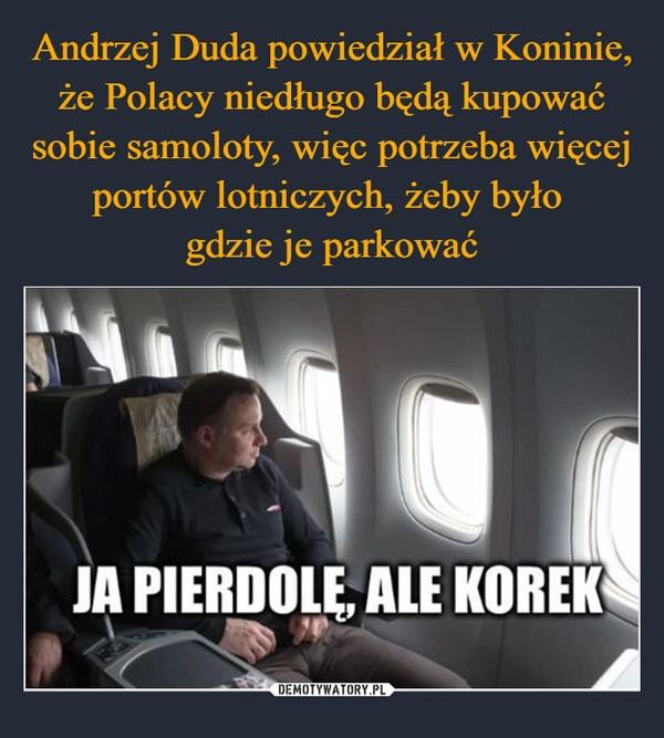 
    Andrzej Duda powiedział w Koninie, że Polacy niedługo będą kupować sobie samoloty, więc potrzeba więcej portów lotniczych, żeby było 
gdzie je parkować