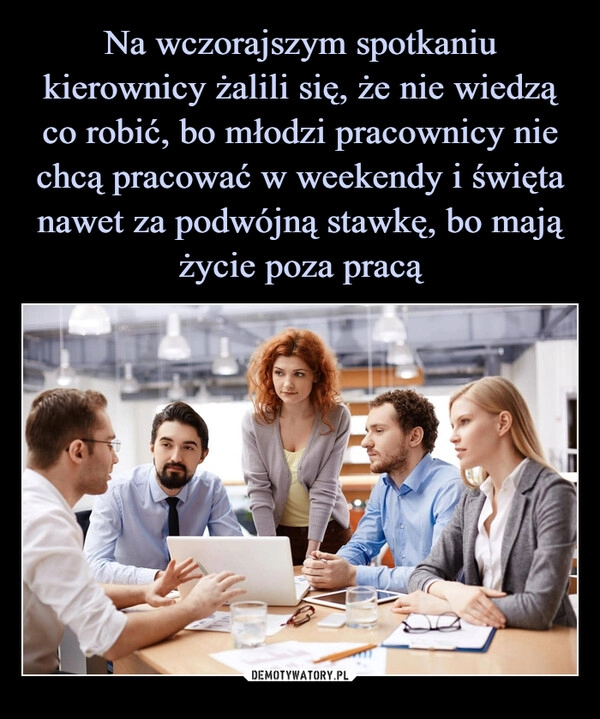 
    
Na wczorajszym spotkaniu kierownicy żalili się, że nie wiedzą co robić, bo młodzi pracownicy nie chcą pracować w weekendy i święta nawet za podwójną stawkę, bo mają życie poza pracą 