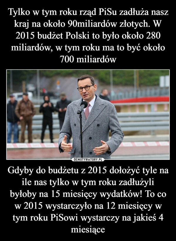 
    Tylko w tym roku rząd PiSu zadłuża nasz kraj na około 90miliardów złotych. W 2015 budżet Polski to było około 280 miliardów, w tym roku ma to być około 700 miliardów Gdyby do budżetu z 2015 dołożyć tyle na ile nas tylko w tym roku zadłużyli byłoby na 15 miesięcy wydatków! To co w 2015 wystarczyło na 12 miesięcy w tym roku PiSowi wystarczy na jakieś 4 miesiące