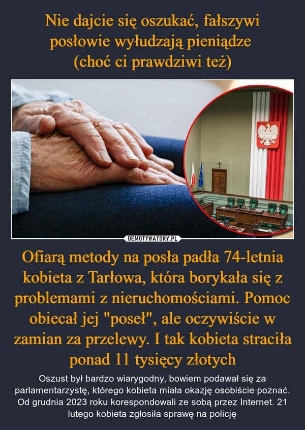 
    Nie dajcie się oszukać, fałszywi posłowie wyłudzają pieniądze 
(choć ci prawdziwi też) Ofiarą metody na posła padła 74-letnia kobieta z Tarłowa, która borykała się z problemami z nieruchomościami. Pomoc obiecał jej "poseł", ale oczywiście w zamian za przelewy. I tak kobieta straciła ponad 11 tysięcy złotych