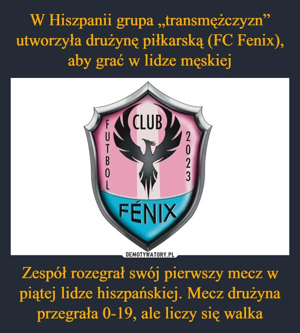 
    W Hiszpanii grupa „transmężczyzn” utworzyła drużynę piłkarską (FC Fenix), aby grać w lidze męskiej Zespół rozegrał swój pierwszy mecz w piątej lidze hiszpańskiej. Mecz drużyna przegrała 0-19, ale liczy się walka