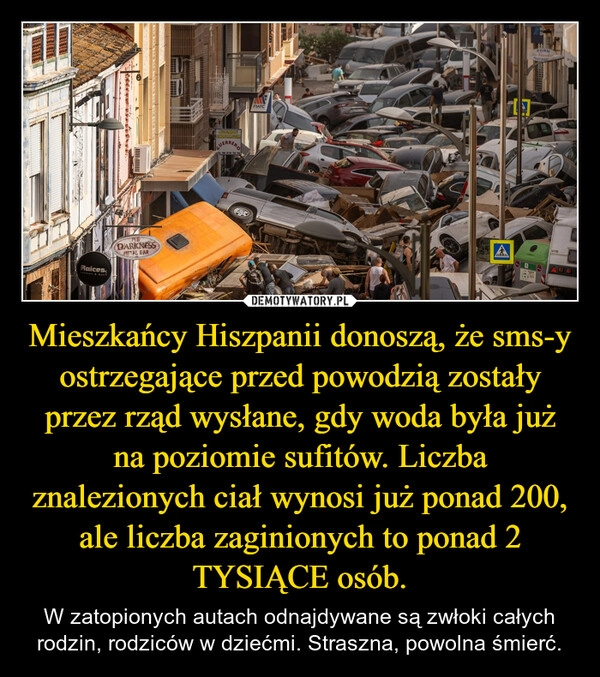 
    Mieszkańcy Hiszpanii donoszą, że sms-y ostrzegające przed powodzią zostały przez rząd wysłane, gdy woda była już na poziomie sufitów. Liczba znalezionych ciał wynosi już ponad 200, ale liczba zaginionych to ponad 2 TYSIĄCE osób.