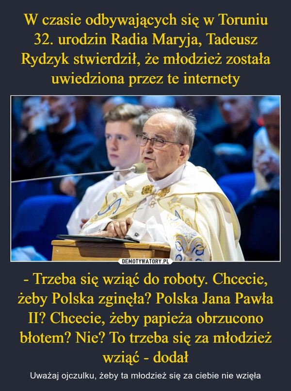 
    W czasie odbywających się w Toruniu 32. urodzin Radia Maryja, Tadeusz Rydzyk stwierdził, że młodzież została uwiedziona przez te internety - Trzeba się wziąć do roboty. Chcecie, żeby Polska zginęła? Polska Jana Pawła II? Chcecie, żeby papieża obrzucono błotem? Nie? To trzeba się za młodzież wziąć - dodał