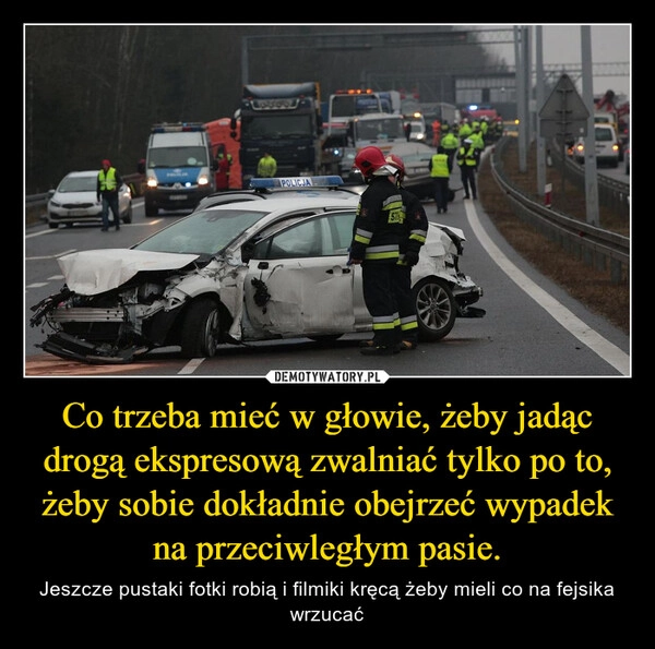 
    Co trzeba mieć w głowie, żeby jadąc drogą ekspresową zwalniać tylko po to, żeby sobie dokładnie obejrzeć wypadek na przeciwległym pasie.