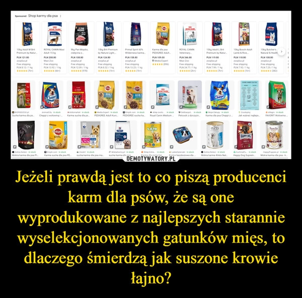 
    Jeżeli prawdą jest to co piszą producenci karm dla psów, że są one wyprodukowane z najlepszych starannie wyselekcjonowanych gatunków mięs, to dlaczego śmierdzą jak suszone krowie łajno?