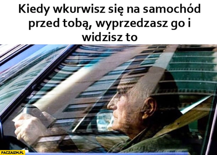 
    Kiedy wkurzysz się na samochód przed Tobą wyprzedzasz go i widzisz to starszy facet gość emeryt prowadzi