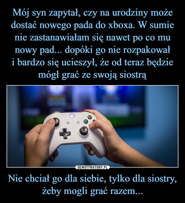 
    Mój syn zapytał, czy na urodziny może dostać nowego pada do xboxa. W sumie nie zastanawiałam się nawet po co mu nowy pad... dopóki go nie rozpakował
i bardzo się ucieszył, że od teraz będzie mógł grać ze swoją siostrą Nie chciał go dla siebie, tylko dla siostry, żeby mogli grać razem...