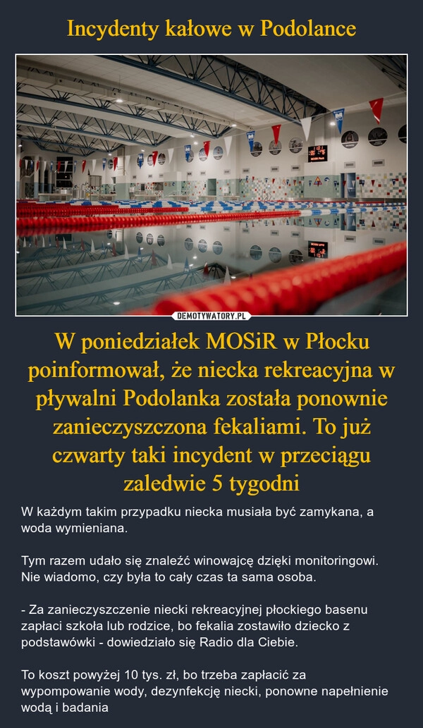 
    Incydenty kałowe w Podolance W poniedziałek MOSiR w Płocku poinformował, że niecka rekreacyjna w pływalni Podolanka została ponownie zanieczyszczona fekaliami. To już czwarty taki incydent w przeciągu zaledwie 5 tygodni