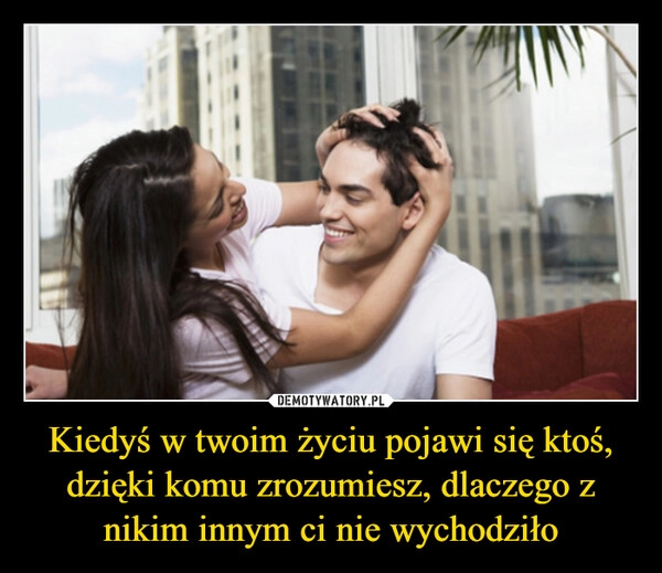 
    Kiedyś w twoim życiu pojawi się ktoś, dzięki komu zrozumiesz, dlaczego z nikim innym ci nie wychodziło