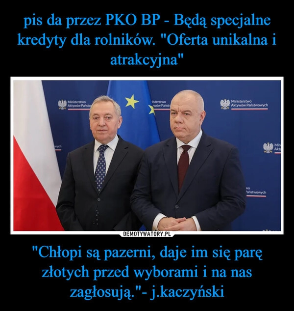 
    pis da przez PKO BP - Będą specjalne kredyty dla rolników. "Oferta unikalna i atrakcyjna" "Chłopi są pazerni, daje im się parę złotych przed wyborami i na nas zagłosują."- j.kaczyński 