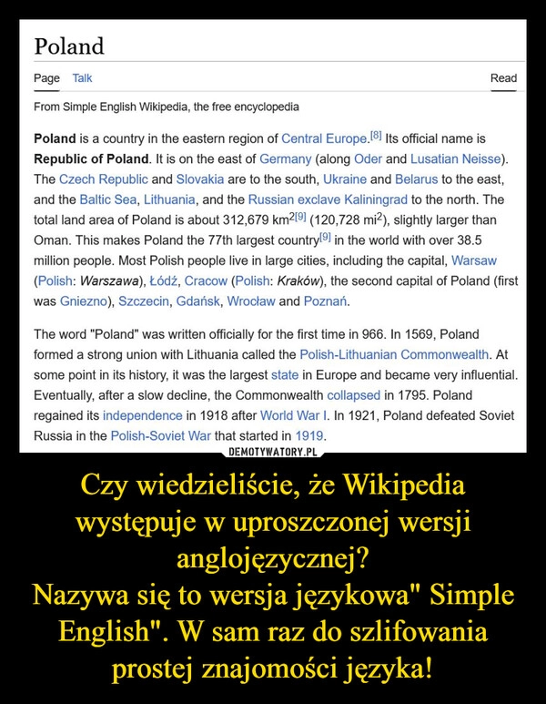 
    Czy wiedzieliście, że Wikipedia występuje w uproszczonej wersji anglojęzycznej?
Nazywa się to wersja językowa" Simple English". W sam raz do szlifowania prostej znajomości języka!