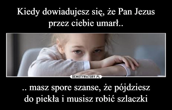 
    Kiedy dowiadujesz się, że Pan Jezus przez ciebie umarł.. .. masz spore szanse, że pójdziesz do piekła i musisz robić szlaczki