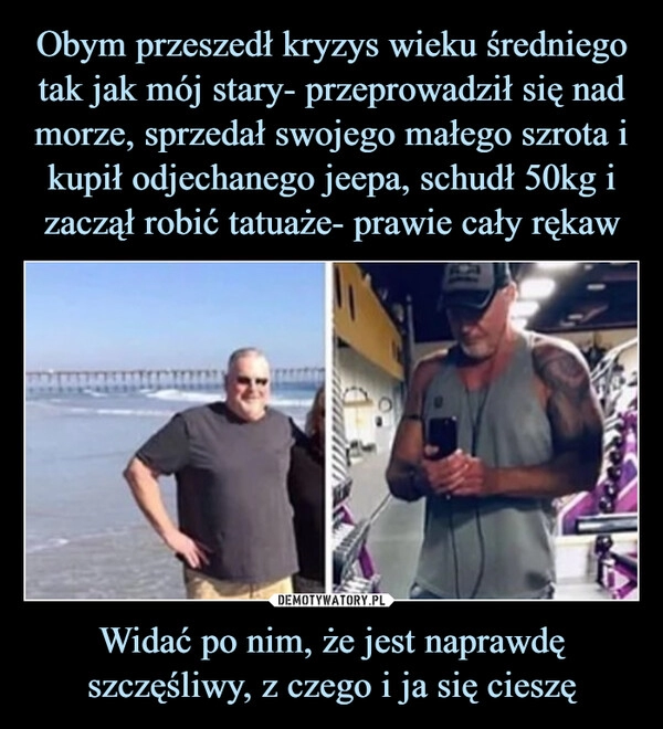 
    Obym przeszedł kryzys wieku średniego tak jak mój stary- przeprowadził się nad morze, sprzedał swojego małego szrota i kupił odjechanego jeepa, schudł 50kg i zaczął robić tatuaże- prawie cały rękaw Widać po nim, że jest naprawdę szczęśliwy, z czego i ja się cieszę