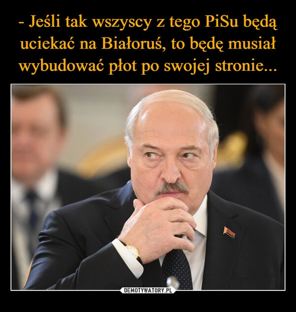 
    - Jeśli tak wszyscy z tego PiSu będą uciekać na Białoruś, to będę musiał wybudować płot po swojej stronie...