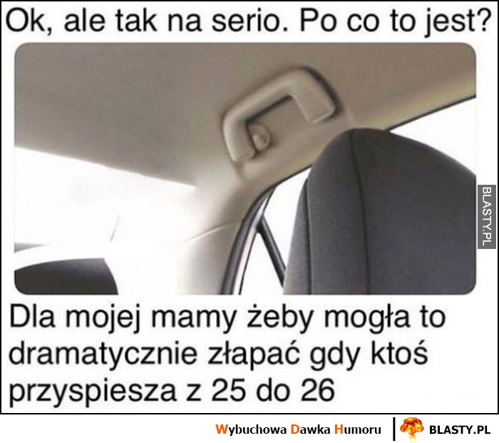 
    Po co jest ten uchwyt w samochodzie? Dla mojej mamy zeby mogła go dramatycznie złapać gdy ktoś przyśpiesza z 25 do 26