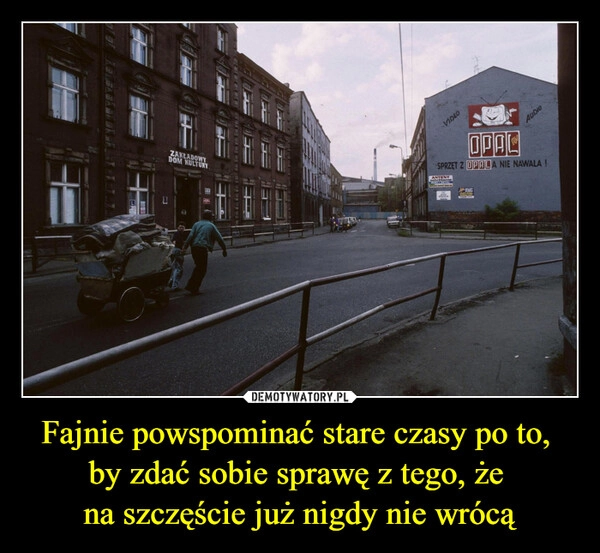 
    Fajnie powspominać stare czasy po to, 
by zdać sobie sprawę z tego, że 
na szczęście już nigdy nie wrócą