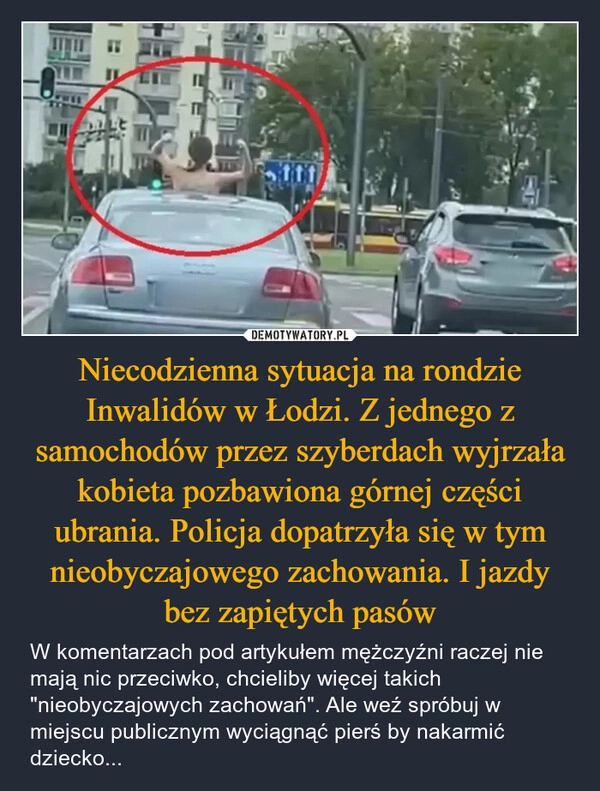 
    Niecodzienna sytuacja na rondzie Inwalidów w Łodzi. Z jednego z samochodów przez szyberdach wyjrzała kobieta pozbawiona górnej części ubrania. Policja dopatrzyła się w tym nieobyczajowego zachowania. I jazdy bez zapiętych pasów